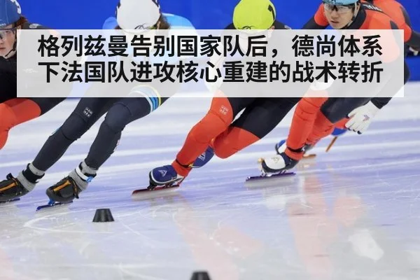 格列兹曼告别国家队后，德尚体系下法国队进攻核心重建的战术转折